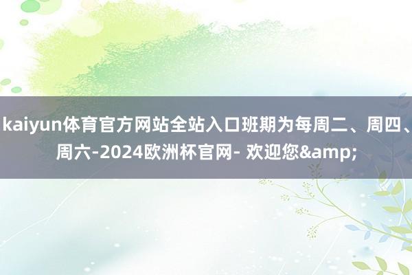 kaiyun体育官方网站全站入口班期为每周二、周四、周六-2024欧洲杯官网- 欢迎您&