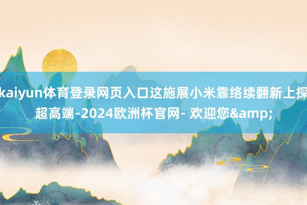 kaiyun体育登录网页入口这施展小米靠络续翻新上探超高端-2024欧洲杯官网- 欢迎您&