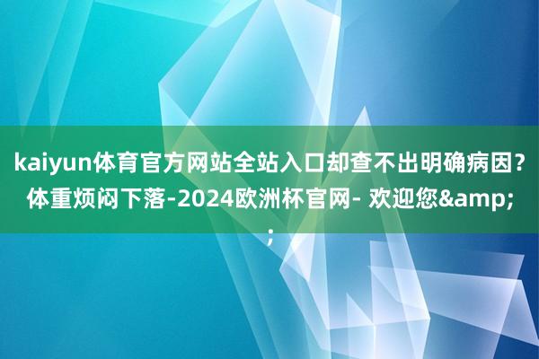 kaiyun体育官方网站全站入口却查不出明确病因？体重烦闷下落-2024欧洲杯官网- 欢迎您&