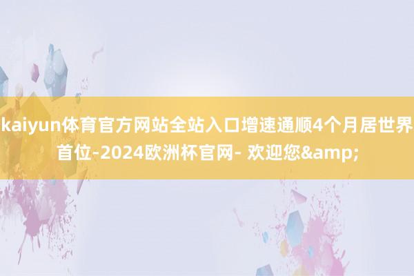 kaiyun体育官方网站全站入口增速通顺4个月居世界首位-2024欧洲杯官网- 欢迎您&