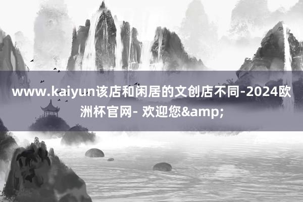 www.kaiyun该店和闲居的文创店不同-2024欧洲杯官网- 欢迎您&