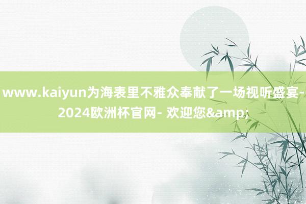 www.kaiyun为海表里不雅众奉献了一场视听盛宴-2024欧洲杯官网- 欢迎您&