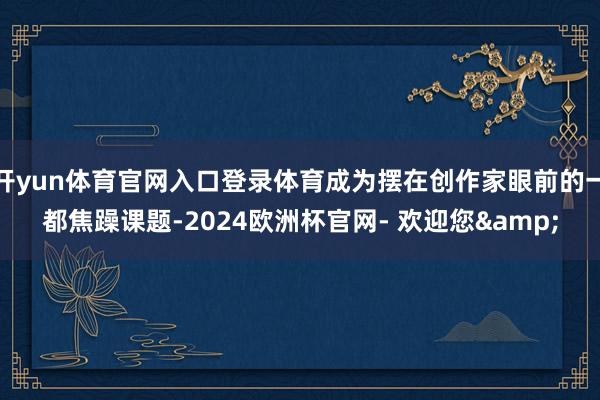 开yun体育官网入口登录体育成为摆在创作家眼前的一都焦躁课题-2024欧洲杯官网- 欢迎您&