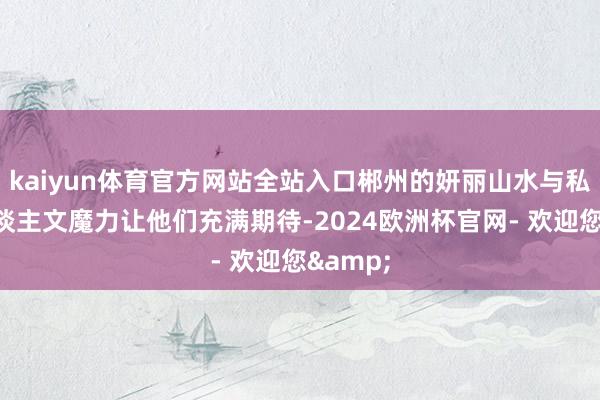 kaiyun体育官方网站全站入口郴州的妍丽山水与私有的东谈主文魔力让他们充满期待-2024欧洲杯官网- 欢迎您&