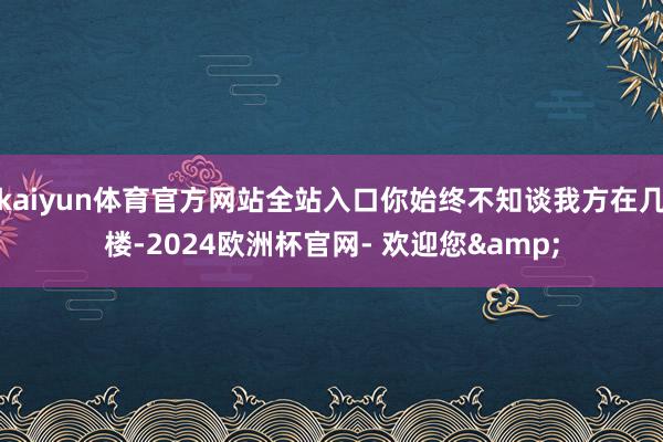 kaiyun体育官方网站全站入口你始终不知谈我方在几楼-2024欧洲杯官网- 欢迎您&