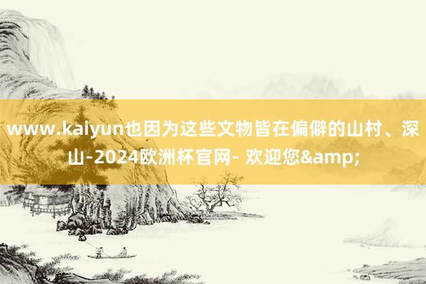 www.kaiyun也因为这些文物皆在偏僻的山村、深山-2024欧洲杯官网- 欢迎您&