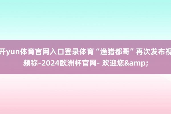 开yun体育官网入口登录体育“渔猎都哥”再次发布视频称-2024欧洲杯官网- 欢迎您&