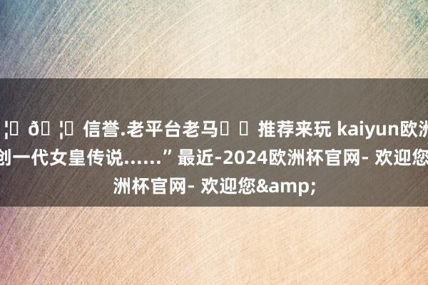 🦄🦄信誉.老平台老马✔️推荐来玩 kaiyun欧洲杯app始创一代女皇传说......”最近-2024欧洲杯官网- 欢迎您&