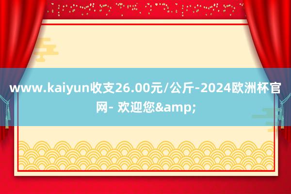 www.kaiyun收支26.00元/公斤-2024欧洲杯官网- 欢迎您&