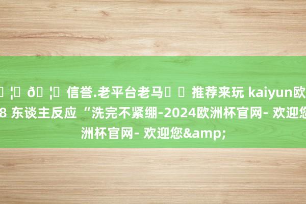 🦄🦄信誉.老平台老马✔️推荐来玩 kaiyun欧洲杯app28 东谈主反应 “洗完不紧绷-2024欧洲杯官网- 欢迎您&