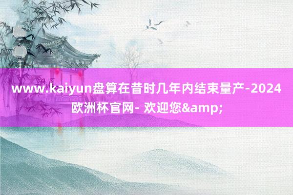 www.kaiyun盘算在昔时几年内结束量产-2024欧洲杯官网- 欢迎您&