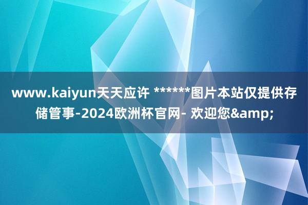 www.kaiyun天天应许 ******图片本站仅提供存储管事-2024欧洲杯官网- 欢迎您&