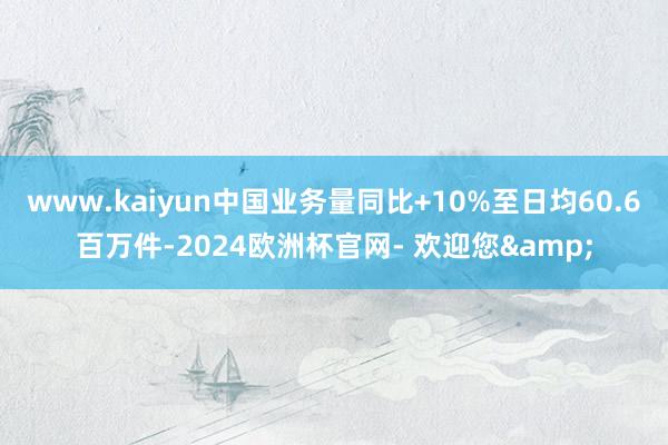 www.kaiyun中国业务量同比+10%至日均60.6百万件-2024欧洲杯官网- 欢迎您&