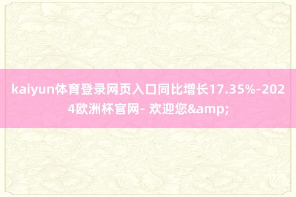 kaiyun体育登录网页入口同比增长17.35%-2024欧洲杯官网- 欢迎您&