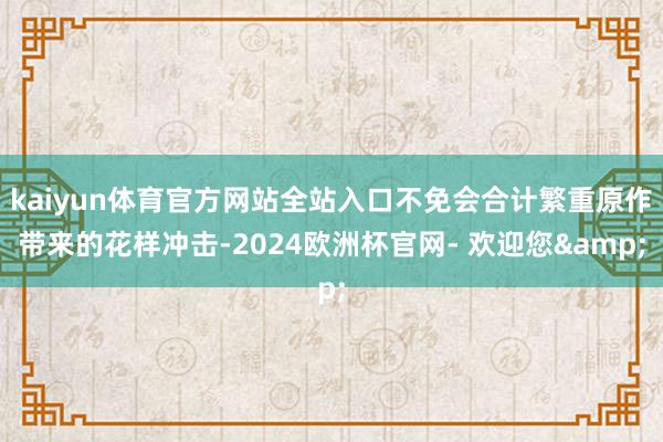 kaiyun体育官方网站全站入口不免会合计繁重原作带来的花样冲击-2024欧洲杯官网- 欢迎您&