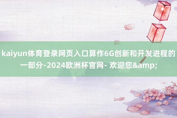kaiyun体育登录网页入口算作6G创新和开发进程的一部分-2024欧洲杯官网- 欢迎您&