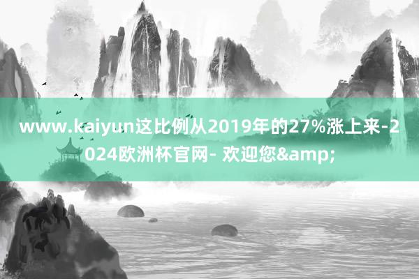 www.kaiyun这比例从2019年的27%涨上来-2024欧洲杯官网- 欢迎您&
