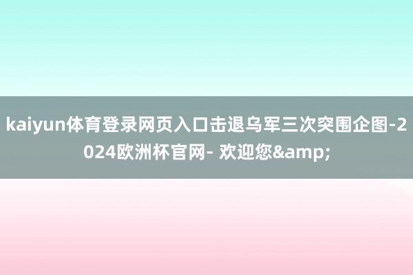 kaiyun体育登录网页入口击退乌军三次突围企图-2024欧洲杯官网- 欢迎您&