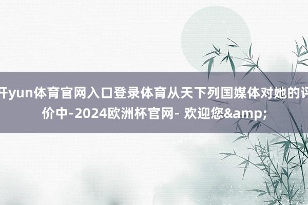 开yun体育官网入口登录体育从天下列国媒体对她的评价中-2024欧洲杯官网- 欢迎您&