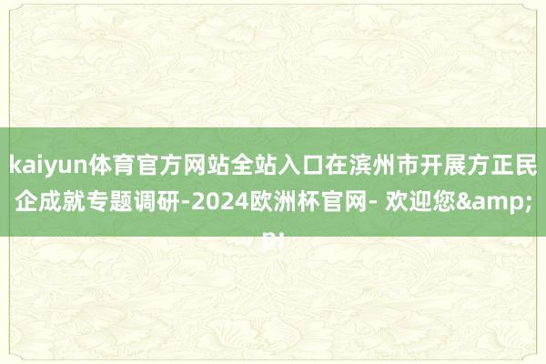 kaiyun体育官方网站全站入口在滨州市开展方正民企成就专题调研-2024欧洲杯官网- 欢迎您&