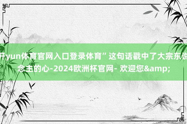 开yun体育官网入口登录体育”这句话戳中了大宗东说念主的心-2024欧洲杯官网- 欢迎您&