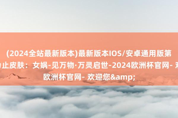 (2024全站最新版本)最新版本IOS/安卓通用版第二款十周年为止皮肤：女娲-见万物·万灵启世-2024欧洲杯官网- 欢迎您&