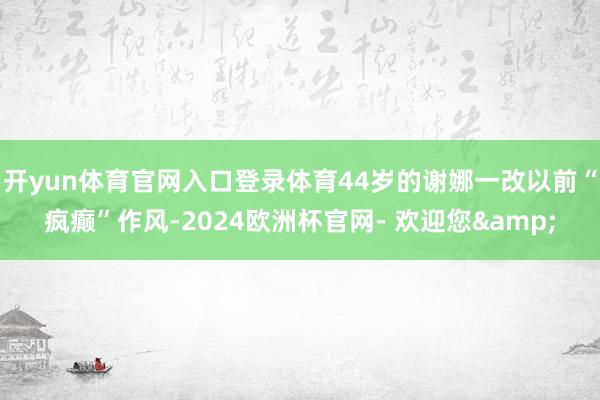 开yun体育官网入口登录体育44岁的谢娜一改以前“疯癫”作风-2024欧洲杯官网- 欢迎您&