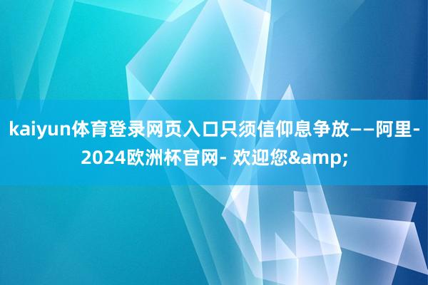 kaiyun体育登录网页入口只须信仰息争放——阿里-2024欧洲杯官网- 欢迎您&