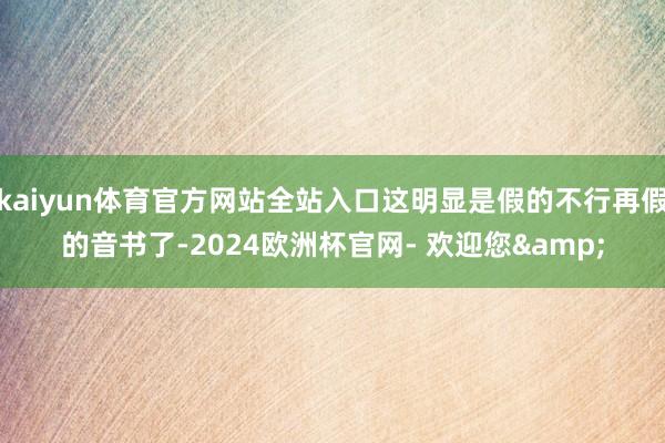 kaiyun体育官方网站全站入口这明显是假的不行再假的音书了-2024欧洲杯官网- 欢迎您&