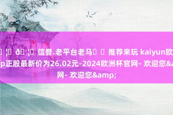 🦄🦄信誉.老平台老马✔️推荐来玩 kaiyun欧洲杯app正股最新价为26.02元-2024欧洲杯官网- 欢迎您&