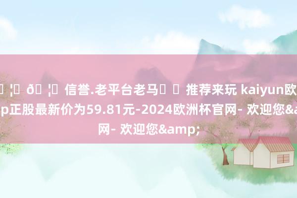 🦄🦄信誉.老平台老马✔️推荐来玩 kaiyun欧洲杯app正股最新价为59.81元-2024欧洲杯官网- 欢迎您&