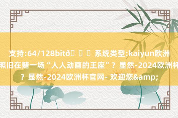 支持:64/128bit🍏系统类型:kaiyun欧洲杯appApp官方下载照旧在赌一场“人人动画的王座”？显然-2024欧洲杯官网- 欢迎您&
