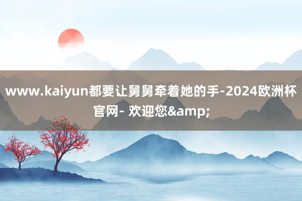 www.kaiyun都要让舅舅牵着她的手-2024欧洲杯官网- 欢迎您&