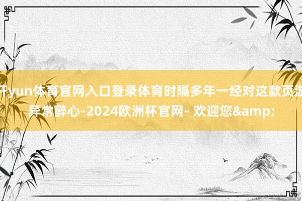 开yun体育官网入口登录体育时隔多年一经对这款页游异常醉心-2024欧洲杯官网- 欢迎您&