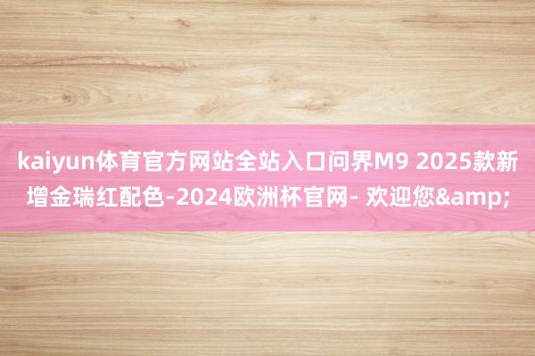 kaiyun体育官方网站全站入口问界M9 2025款新增金瑞红配色-2024欧洲杯官网- 欢迎您&