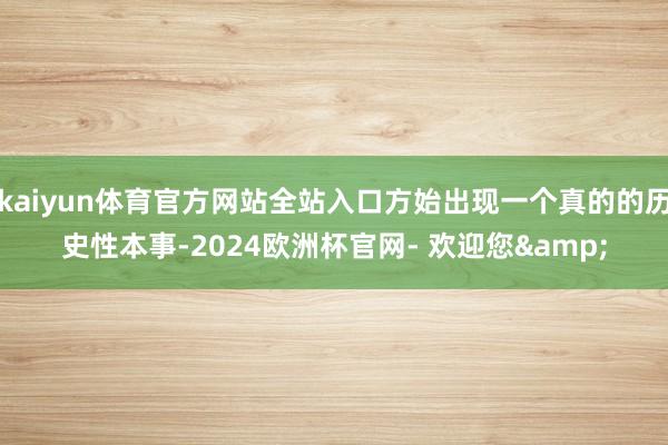 kaiyun体育官方网站全站入口方始出现一个真的的历史性本事-2024欧洲杯官网- 欢迎您&