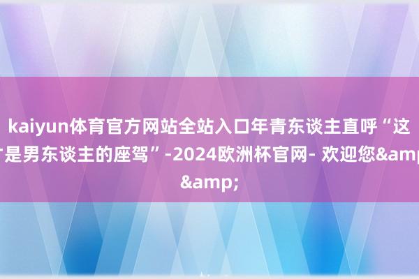 kaiyun体育官方网站全站入口年青东谈主直呼“这才是男东谈主的座驾”-2024欧洲杯官网- 欢迎您&