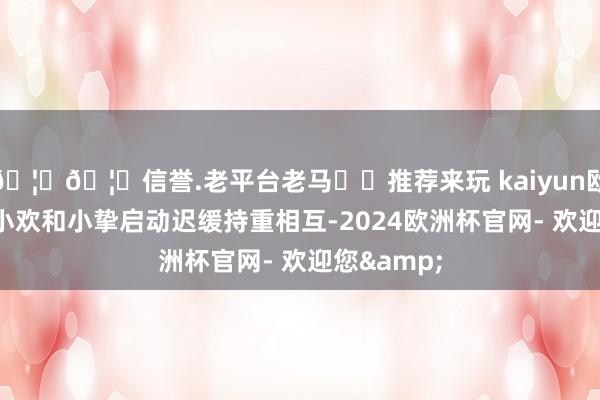 🦄🦄信誉.老平台老马✔️推荐来玩 kaiyun欧洲杯app小欢和小挚启动迟缓持重相互-2024欧洲杯官网- 欢迎您&