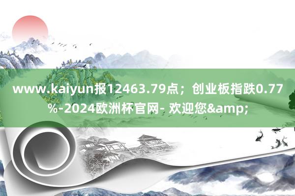 www.kaiyun报12463.79点；创业板指跌0.77%-2024欧洲杯官网- 欢迎您&