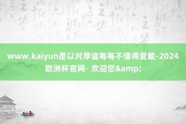 www.kaiyun是以对厚谊每每不懂得爱戴-2024欧洲杯官网- 欢迎您&