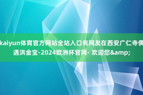 kaiyun体育官方网站全站入口有网友在西安广仁寺偶遇洪金宝-2024欧洲杯官网- 欢迎您&