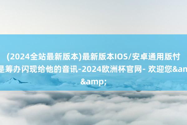 (2024全站最新版本)最新版本IOS/安卓通用版忖度是筹办闪现给他的音讯-2024欧洲杯官网- 欢迎您&