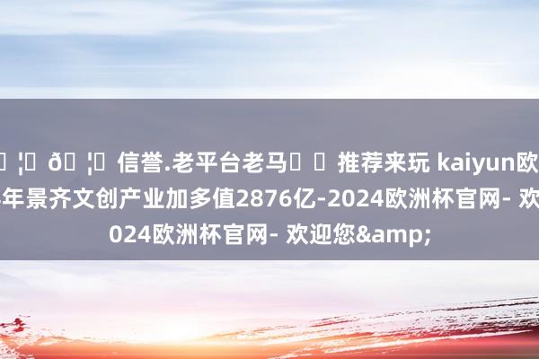 🦄🦄信誉.老平台老马✔️推荐来玩 kaiyun欧洲杯app2024年景齐文创产业加多值2876亿-2024欧洲杯官网- 欢迎您&