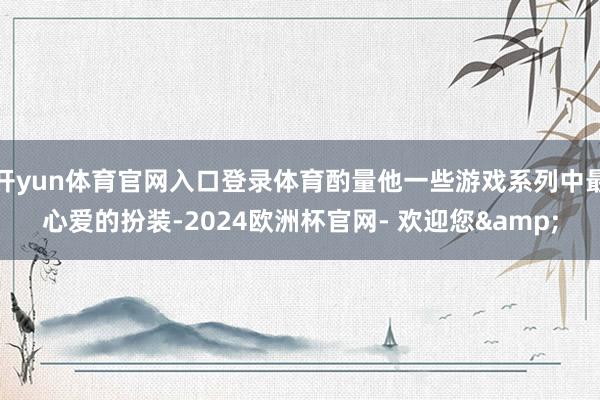 开yun体育官网入口登录体育酌量他一些游戏系列中最心爱的扮装-2024欧洲杯官网- 欢迎您&