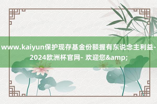 www.kaiyun保护现存基金份额握有东说念主利益-2024欧洲杯官网- 欢迎您&