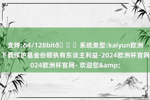 支持:64/128bit🍏系统类型:kaiyun欧洲杯appApp官方下载保护基金份额执有东谈主利益-2024欧洲杯官网- 欢迎您&