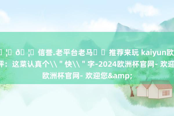 🦄🦄信誉.老平台老马✔️推荐来玩 kaiyun欧洲杯app点评：这菜认真个\＂快\＂字-2024欧洲杯官网- 欢迎您&
