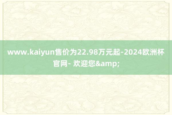 www.kaiyun售价为22.98万元起-2024欧洲杯官网- 欢迎您&