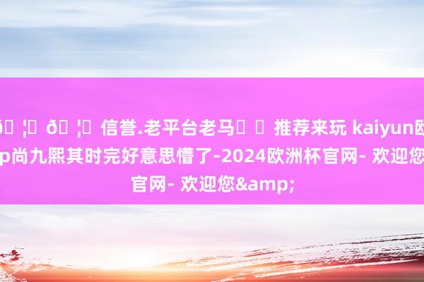 🦄🦄信誉.老平台老马✔️推荐来玩 kaiyun欧洲杯app尚九熙其时完好意思懵了-2024欧洲杯官网- 欢迎您&
