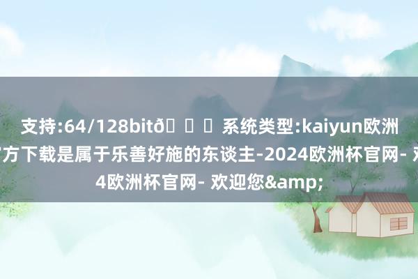 支持:64/128bit🍏系统类型:kaiyun欧洲杯appApp官方下载是属于乐善好施的东谈主-2024欧洲杯官网- 欢迎您&